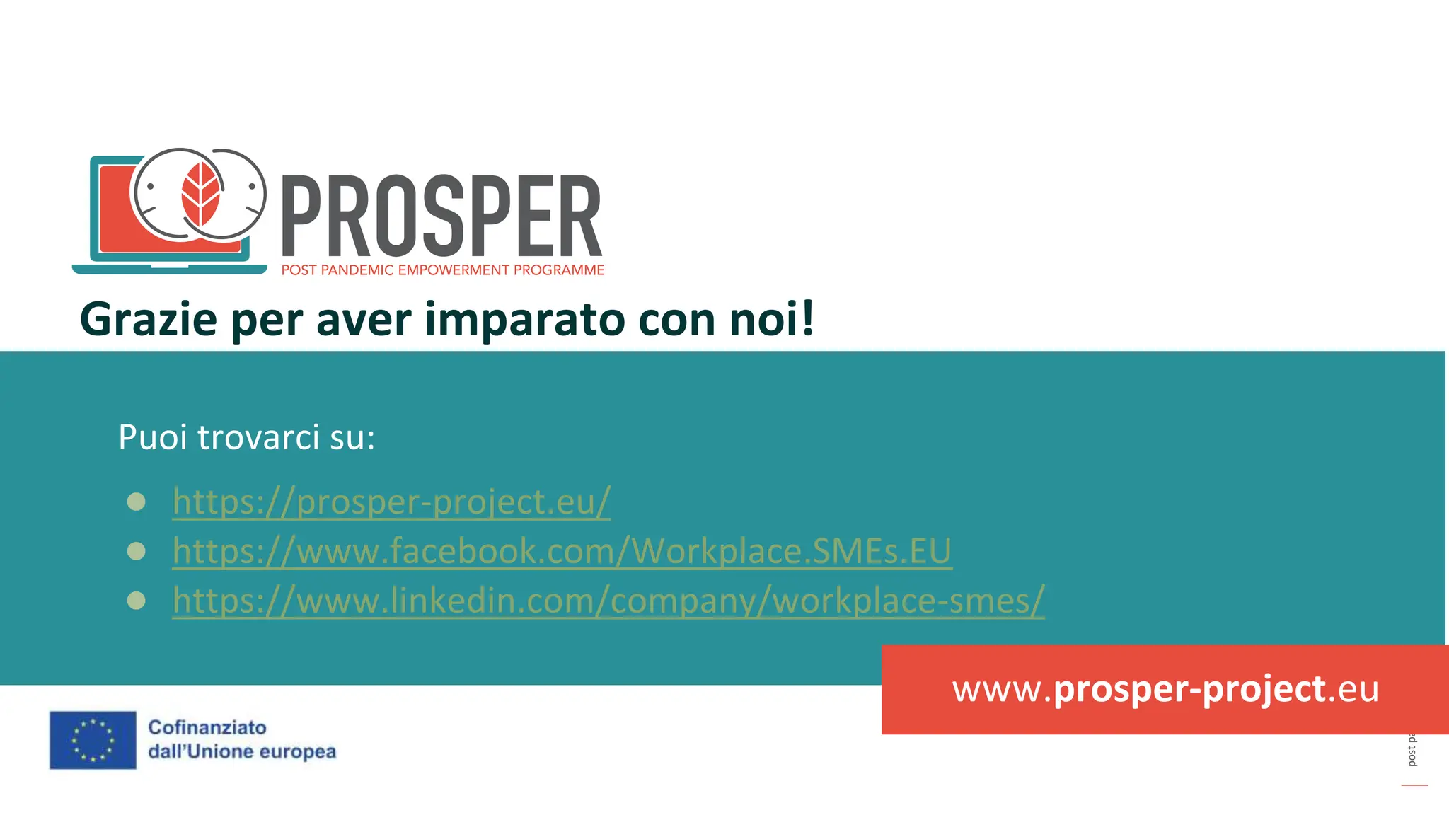 post
pandemic
empowerment
programme
Puoi trovarci su:
● https://prosper-project.eu/
● https://www.facebook.com/Workplace.SMEs.EU
● https://www.linkedin.com/company/workplace-smes/
Grazie per aver imparato con noi!
www.prosper-project.eu
 