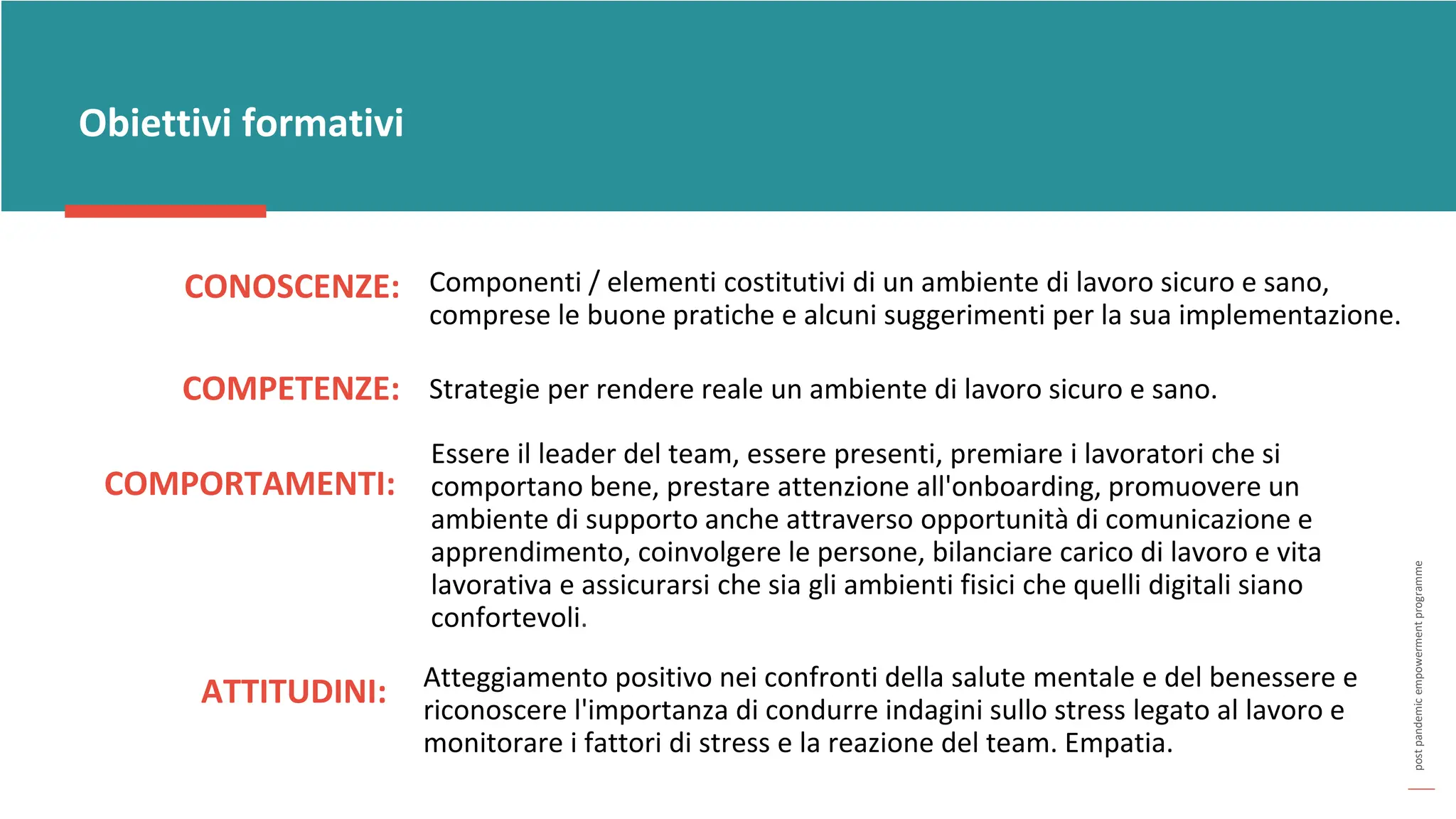 post
pandemic
empowerment
programme
CONOSCENZE:
Obiettivi formativi
Componenti / elementi costitutivi di un ambiente di lavoro sicuro e sano,
comprese le buone pratiche e alcuni suggerimenti per la sua implementazione.
COMPETENZE: Strategie per rendere reale un ambiente di lavoro sicuro e sano.
COMPORTAMENTI:
Essere il leader del team, essere presenti, premiare i lavoratori che si
comportano bene, prestare attenzione all'onboarding, promuovere un
ambiente di supporto anche attraverso opportunità di comunicazione e
apprendimento, coinvolgere le persone, bilanciare carico di lavoro e vita
lavorativa e assicurarsi che sia gli ambienti fisici che quelli digitali siano
confortevoli.
ATTITUDINI: Atteggiamento positivo nei confronti della salute mentale e del benessere e
riconoscere l'importanza di condurre indagini sullo stress legato al lavoro e
monitorare i fattori di stress e la reazione del team. Empatia.
 