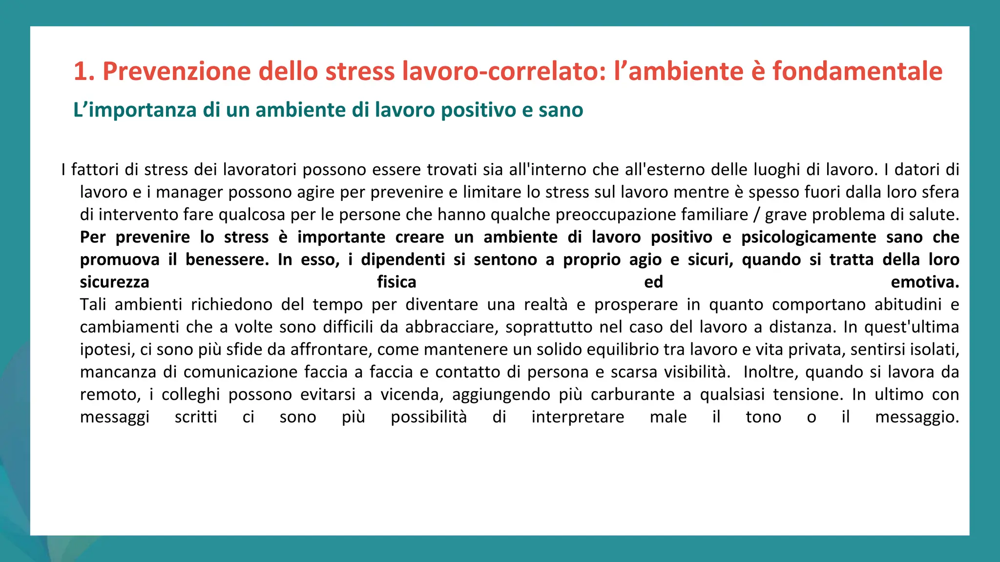 post
pandemic
empowerment
programme
I fattori di stress dei lavoratori possono essere trovati sia all'interno che all'esterno delle luoghi di lavoro. I datori di
lavoro e i manager possono agire per prevenire e limitare lo stress sul lavoro mentre è spesso fuori dalla loro sfera
di intervento fare qualcosa per le persone che hanno qualche preoccupazione familiare / grave problema di salute.
Per prevenire lo stress è importante creare un ambiente di lavoro positivo e psicologicamente sano che
promuova il benessere. In esso, i dipendenti si sentono a proprio agio e sicuri, quando si tratta della loro
sicurezza fisica ed emotiva.
Tali ambienti richiedono del tempo per diventare una realtà e prosperare in quanto comportano abitudini e
cambiamenti che a volte sono difficili da abbracciare, soprattutto nel caso del lavoro a distanza. In quest'ultima
ipotesi, ci sono più sfide da affrontare, come mantenere un solido equilibrio tra lavoro e vita privata, sentirsi isolati,
mancanza di comunicazione faccia a faccia e contatto di persona e scarsa visibilità. Inoltre, quando si lavora da
remoto, i colleghi possono evitarsi a vicenda, aggiungendo più carburante a qualsiasi tensione. In ultimo con
messaggi scritti ci sono più possibilità di interpretare male il tono o il messaggio.
1. Prevenzione dello stress lavoro-correlato: l’ambiente è fondamentale
L’importanza di un ambiente di lavoro positivo e sano
 