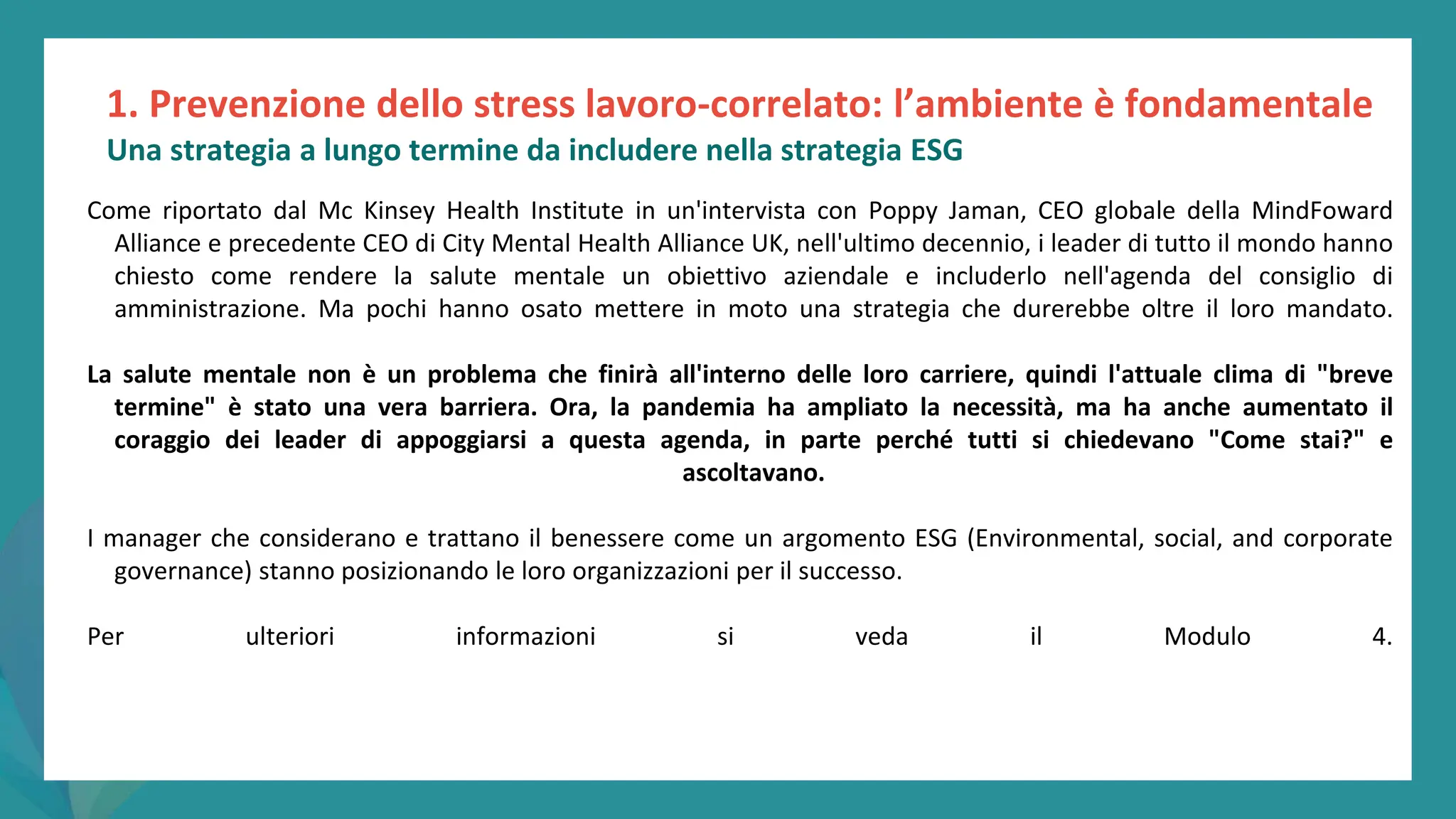 post
pandemic
empowerment
programme
Come riportato dal Mc Kinsey Health Institute in un'intervista con Poppy Jaman, CEO globale della MindFoward
Alliance e precedente CEO di City Mental Health Alliance UK, nell'ultimo decennio, i leader di tutto il mondo hanno
chiesto come rendere la salute mentale un obiettivo aziendale e includerlo nell'agenda del consiglio di
amministrazione. Ma pochi hanno osato mettere in moto una strategia che durerebbe oltre il loro mandato.
La salute mentale non è un problema che finirà all'interno delle loro carriere, quindi l'attuale clima di "breve
termine" è stato una vera barriera. Ora, la pandemia ha ampliato la necessità, ma ha anche aumentato il
coraggio dei leader di appoggiarsi a questa agenda, in parte perché tutti si chiedevano "Come stai?" e
ascoltavano.
I manager che considerano e trattano il benessere come un argomento ESG (Environmental, social, and corporate
governance) stanno posizionando le loro organizzazioni per il successo.
Per ulteriori informazioni si veda il Modulo 4.
Una strategia a lungo termine da includere nella strategia ESG
1. Prevenzione dello stress lavoro-correlato: l’ambiente è fondamentale
 