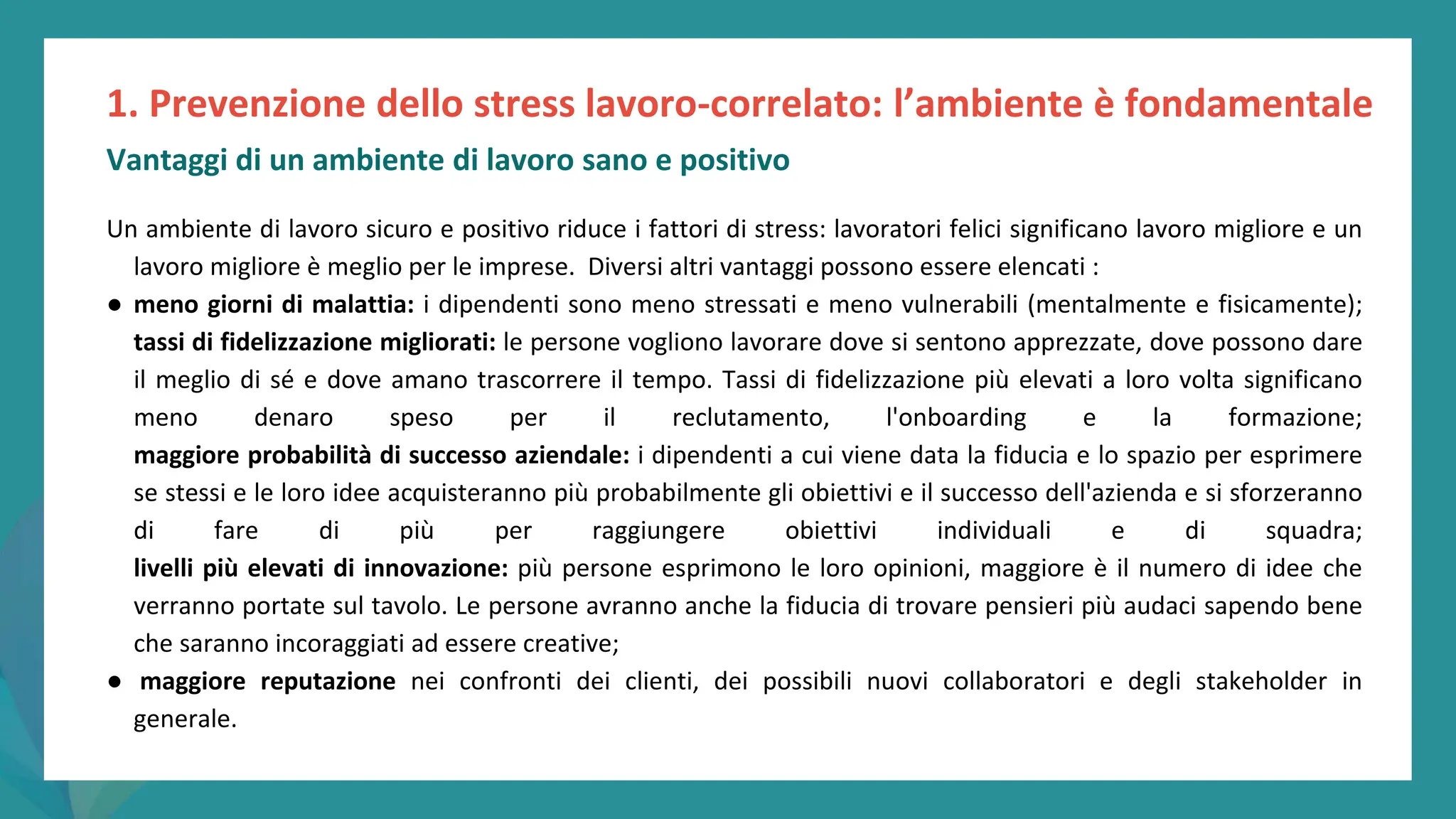 post
pandemic
empowerment
programme
Un ambiente di lavoro sicuro e positivo riduce i fattori di stress: lavoratori felici significano lavoro migliore e un
lavoro migliore è meglio per le imprese. Diversi altri vantaggi possono essere elencati :
● meno giorni di malattia: i dipendenti sono meno stressati e meno vulnerabili (mentalmente e fisicamente);
tassi di fidelizzazione migliorati: le persone vogliono lavorare dove si sentono apprezzate, dove possono dare
il meglio di sé e dove amano trascorrere il tempo. Tassi di fidelizzazione più elevati a loro volta significano
meno denaro speso per il reclutamento, l'onboarding e la formazione;
maggiore probabilità di successo aziendale: i dipendenti a cui viene data la fiducia e lo spazio per esprimere
se stessi e le loro idee acquisteranno più probabilmente gli obiettivi e il successo dell'azienda e si sforzeranno
di fare di più per raggiungere obiettivi individuali e di squadra;
livelli più elevati di innovazione: più persone esprimono le loro opinioni, maggiore è il numero di idee che
verranno portate sul tavolo. Le persone avranno anche la fiducia di trovare pensieri più audaci sapendo bene
che saranno incoraggiati ad essere creative;
● maggiore reputazione nei confronti dei clienti, dei possibili nuovi collaboratori e degli stakeholder in
generale.
1. Prevenzione dello stress lavoro-correlato: l’ambiente è fondamentale
Vantaggi di un ambiente di lavoro sano e positivo
 