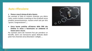 post
pandemic
empowerment
programme
● Pensa a cosa ti stressa di più a lavoro.
Per esempio al fatto di ricevere chiamate una dietro
l’altra, essere invitato a meeting on line di default senza
chiedere preventivamente, ricevere email solo per dire
“grazie / congratulazioni”,…
● Cerca buone pratiche all'interno della PMI che
limitino lo stress e favoriscano un ambiente di
lavoro sano e sicuro.
Per esempio avere dei momenti fissi per prendersi un
té/caffé, avere una stanza/uno spazio dedicato dover
poter fare chiamate senza disturbare i colleghi, …
Auto riflessione
 