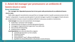 post
pandemic
empowerment
programme
Sia i manager che i dipendenti possono fare la loro parte nella promozione di un ambiente di lavoro
sicuro e sano.
Nelle slides seguenti racconteremo cosa può fare un manager mentre in quelle successive ancora ciò che
“spetta” ai dipendenti. In questa seconda ipotesi il ruolo del manager è quello di incoraggiare il team ad avere
dei comportamenti virtuosi e creare le condizioni affinché il tutto possa accadere e manteneresi.
Lato manager ecco cosa verrà presentato nel proseguo:
● leadership e “presenza” del manager;
● riconoscimento sul lavoro e sicurezza del posto di lavoro;
● incoraggiare l’apprendimento lungo tutto l’arco della vita;
● dare priorità all’onboarding;
● ambiente fisico e digitale.
Lato dipendente ecco cosa sarà descritto a seguire:
● controllo dei lavoratori sui loro compiti;
● richieste di lavoro;
● aiuto reciproco;
● comunicazione “sana”, efficace ed efficiente;
● equilibrio tra vita professionale e vita privata e orario di lavoro.
2. Azioni dei manager per promuovere un ambiente di
lavoro sicuro e sano
Breve introduzione
 