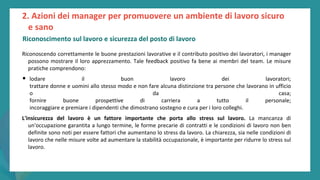 post
pandemic
empowerment
programme
Riconoscendo correttamente le buone prestazioni lavorative e il contributo positivo dei lavoratori, i manager
possono mostrare il loro apprezzamento. Tale feedback positivo fa bene ai membri del team. Le misure
pratiche comprendono:
• lodare il buon lavoro dei lavoratori;
trattare donne e uomini allo stesso modo e non fare alcuna distinzione tra persone che lavorano in ufficio
o da casa;
fornire buone prospettive di carriera a tutto il personale;
incoraggiare e premiare i dipendenti che dimostrano sostegno e cura per i loro colleghi.
L'insicurezza del lavoro è un fattore importante che porta allo stress sul lavoro. La mancanza di
un'occupazione garantita a lungo termine, le forme precarie di contratti e le condizioni di lavoro non ben
definite sono noti per essere fattori che aumentano lo stress da lavoro. La chiarezza, sia nelle condizioni di
lavoro che nelle misure volte ad aumentare la stabilità occupazionale, è importante per ridurre lo stress sul
lavoro.
2. Azioni dei manager per promuovere un ambiente di lavoro sicuro
e sano
Riconoscimento sul lavoro e sicurezza del posto di lavoro
 