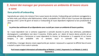 post
pandemic
empowerment
programme
Soprattutto per coloro che iniziano il loro nuovo lavoro da remoto, l'onboarding può sembrare scoraggiante e,
se fatto male, può influire sulla fidelizzazione. Infatti, è probabile che il 20% di tutto il turnover dei dipendenti
avvenga entro i primi 45 giorni di lavoro e l'onboarding di nuovi dipendenti migliorerà la loro produttività di
oltre il 70%.
Le prime due settimane di un dipendente sono cruciali per creare un ambiente di lavoro positivo.
Se i nuovi dipendenti non si sentono supportati o coinvolti durante le prime due settimane, potrebbero
disimpegnarsi e potrebbero non dare il massimo. D'altra parte, se i datori di lavoro danno priorità ad un
onboarding efficace e forniscono ai nuovi dipendenti le risorse, la formazione e il supporto di cui hanno
bisogno, è più probabile che si sentano sicuri e coinvolti nel loro lavoro.
In definitiva, i manager devono creare opportunità per aiutare i neoassunti a superare la difficile fase di avvio
e aiutarli a capire il loro ruolo in azienda.
2. Azioni dei manager per promuovere un ambiente di lavoro sicuro
e sano
Dare priorità all'onboarding
Puoi trovare maggiori informazioni sull'onboarding nel Modulo 1, Unità 2, Argomento 3 e nel Modulo 3, Unità 3,
Argomento 1.
 