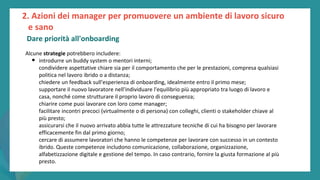 post
pandemic
empowerment
programme
Alcune strategie potrebbero includere:
• introdurre un buddy system o mentori interni;
condividere aspettative chiare sia per il comportamento che per le prestazioni, compresa qualsiasi
politica nel lavoro ibrido o a distanza;
chiedere un feedback sull'esperienza di onboarding, idealmente entro il primo mese;
supportare il nuovo lavoratore nell'individuare l'equilibrio più appropriato tra luogo di lavoro e
casa, nonché come strutturare il proprio lavoro di conseguenza;
chiarire come puoi lavorare con loro come manager;
facilitare incontri precoci (virtualmente o di persona) con colleghi, clienti o stakeholder chiave al
più presto;
assicurarsi che il nuovo arrivato abbia tutte le attrezzature tecniche di cui ha bisogno per lavorare
efficacemente fin dal primo giorno;
cercare di assumere lavoratori che hanno le competenze per lavorare con successo in un contesto
ibrido. Queste competenze includono comunicazione, collaborazione, organizzazione,
alfabetizzazione digitale e gestione del tempo. In caso contrario, fornire la giusta formazione al più
presto.
2. Azioni dei manager per promuovere un ambiente di lavoro sicuro
e sano
Dare priorità all'onboarding
 