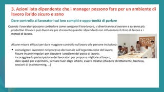 post
pandemic
empowerment
programme
Quando i lavoratori possono controllare come svolgono il loro lavoro, si divertiranno a lavorare e saranno più
produttivi. Il lavoro può diventare più stressante quando i dipendenti non influenzano il ritmo di lavoro e i
metodi di lavoro.
Alcune misure efficaci per dare maggiore controllo sul lavoro alle persone includono:
• coinvolgere i lavoratori nel processo decisionale sull'organizzazione del lavoro;
fissare incontri regolari per discutere i problemi del posto di lavoro;
incoraggiare la partecipazione dei lavoratori per proporre migliorie al lavoro;
dare spazio per esprimersi, pensare fuori dagli schemi, essere creativi (chiedere direttamente, bacheca,
sessioni di brainstorming, ...)
3. Azioni lato dipendente che i manager possono fare per un ambiente di
lavoro ibrido sicuro e sano
Dare controllo ai lavoratori sui loro compiti e opportunità di parlare
 
