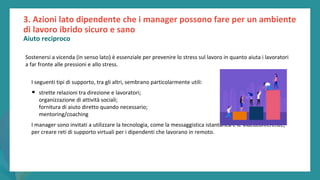 post
pandemic
empowerment
programme
Sostenersi a vicenda (in senso lato) è essenziale per prevenire lo stress sul lavoro in quanto aiuta i lavoratori
a far fronte alle pressioni e allo stress.
I seguenti tipi di supporto, tra gli altri, sembrano particolarmente utili:
• strette relazioni tra direzione e lavoratori;
organizzazione di attività sociali;
fornitura di aiuto diretto quando necessario;
mentoring/coaching
I manager sono invitati a utilizzare la tecnologia, come la messaggistica istantanea e le videoconferenze,
per creare reti di supporto virtuali per i dipendenti che lavorano in remoto.
3. Azioni lato dipendente che i manager possono fare per un ambiente
di lavoro ibrido sicuro e sano
Aiuto reciproco
 