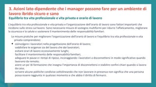 post
pandemic
empowerment
programme
L'equilibrio tra vita professionale e vita privata e l'organizzazione dell'orario di lavoro sono fattori importanti che
incidono sullo stress sul lavoro. Sono necessarie misure di sostegno multiformi per ridurre l'affaticamento, migliorare
la sicurezza e la salute e sostenere il mantenimento delle responsabilità familiari.
Le misure pratiche per migliorare l'organizzazione dell'orario di lavoro e l'equilibrio tra vita professionale e vita
privata comprendono:
• coinvolgere i lavoratori nella progettazione dell'orario di lavoro;
soddisfare le esigenze sia del lavoro che dei lavoratori;
evitare orari di lavoro eccessivamente lunghi;
facilitare il mantenimento delle responsabilità familiari;
adeguare le pause e i tempi di riposo, incoraggiando i lavoratori a disconnettersi in modo significativo quando
lavorano da remoto;
avere un po 'di formazione che insegna l'importanza di disconnettersi e stabilire confini chiari quando si lavora
da casa;
scrivere alcune politiche condivise sottolineando che non lavorare in presenza non significa che una persona
possa essere raggiunta in qualsiasi momento e che abbia il diritto di fermarsi.
3. Azioni lato dipendente che i manager possono fare per un ambiente di
lavoro ibrido sicuro e sano
Equilibrio tra vita professionale e vita privata e orario di lavoro
 