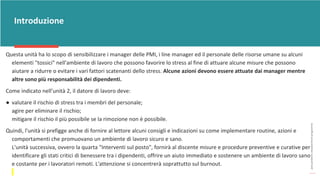 post
pandemic
empowerment
programme
Introduzione
Questa unità ha lo scopo di sensibilizzare i manager delle PMI, i line manager ed il personale delle risorse umane su alcuni
elementi "tossici" nell'ambiente di lavoro che possono favorire lo stress al fine di attuare alcune misure che possono
aiutare a ridurre o evitare i vari fattori scatenanti dello stress. Alcune azioni devono essere attuate dai manager mentre
altre sono più responsabilità dei dipendenti.
Come indicato nell’unità 2, il datore di lavoro deve:
● valutare il rischio di stress tra i membri del personale;
agire per eliminare il rischio;
mitigare il rischio il più possibile se la rimozione non è possibile.
Quindi, l'unità si prefigge anche di fornire al lettore alcuni consigli e indicazioni su come implementare routine, azioni e
comportamenti che promuovano un ambiente di lavoro sicuro e sano.
L'unità successiva, ovvero la quarta "Interventi sul posto", fornirà al discente misure e procedure preventive e curative per
identificare gli stati critici di benessere tra i dipendenti, offrire un aiuto immediato e sostenere un ambiente di lavoro sano
e costante per i lavoratori remoti. L'attenzione si concentrerà soprattutto sul burnout.
 