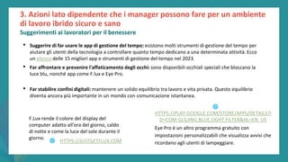 post
pandemic
empowerment
programme
3. Azioni lato dipendente che i manager possono fare per un ambiente
di lavoro ibrido sicuro e sano
Suggerimenti ai lavoratori per il benessere
• Suggerire di far usare le app di gestione del tempo: esistono molti strumenti di gestione del tempo per
aiutare gli utenti della tecnologia a controllare quanto tempo dedicano a una determinata attività. Ecco
un elenco delle 15 migliori app e strumenti di gestione del tempo nel 2023.
• Far affrontare e prevenire l'affaticamento degli occhi: sono disponibili occhiali speciali che bloccano la
luce blu, nonché app come F.lux e Eye Pro.
• Far stabilire confini digitali: mantenere un solido equilibrio tra lavoro e vita privata. Questo equilibrio
diventa ancora più importante in un mondo con comunicazione istantanea.
F.Lux rende il colore del display del
computer adatto all'ora del giorno, caldo
di notte e come la luce del sole durante il
giorno.
Eye Pro è un altro programma gratuito con
impostazioni personalizzabili che visualizza avvisi che
ricordano agli utenti di lampeggiare.
🌐 HTTPS://JUSTGETFLUX.COM
🌐
HTTPS://PLAY.GOOGLE.COM/STORE/APPS/DETAILS?I
D=COM.GLGJING.BLUE.LIGHT.FILTER&HL=EN_US
 