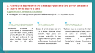 post
pandemic
empowerment
programme
3. Azioni lato dipendente che i manager possono fare per un ambiente
di lavoro ibrido sicuro e sano
Suggerimenti di benessere ai lavoratori
• Incoraggiare ad usare app di consapevolezza e benessere digitale - Qui ne citiamo alcune.
Attraverso strumenti di
meditazione e consapevolezza
supportati dalla scienza, aiuta a
creare abitudini che cambiano
la vita per sostenere la tua
salute mentale e trovare un te
più sano e più felice.
Streaks è la lista di cose da fare
che ti aiuta a formare buone
abitudini. Ogni giorno che
completi un'attività, la tua
rappresentazione grafica delle
performances si estende. Puoi
impostare le tue abitudini.
Wakeout aiuta le persone a diventare
più consapevoli del proprio corpo e
di come si sentono con
promemoria personalizzabili
durante il giorno.
Rende facile integrare il movimento
nella tua vita.
🌐
HTTPS://WWW.HEADSPACE.COM
🌐
HTTPS://STREAKS.APP
🌐
HTTPS://WAKEOUT.APP
 