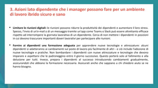 post
pandemic
empowerment
programme
3. Azioni lato dipendente che i manager possono fare per un ambiente
di lavoro ibrido sicuro e sano
• Limitare le riunioni digitali: le riunioni possono ridurre la produttività dei dipendenti e aumentare il loro stress.
Spesso, l'invio di un'e-mail o di un messaggio tramite un'app come Teams o Slack può essere altrettanto efficace
rispetto ad interrompere la giornata lavorativa di un dipendente. Cerca di non mettere i dipendenti in posizioni
in cui devono trascurare importanti doveri lavorativi per partecipare alle riunioni.
• Fornire ai dipendenti una formazione adeguata per apprendere nuove tecnologie e attrezzature: alcuni
dipendenti si adatteranno ai cambiamenti sul posto di lavoro più facilmente di altri - e ciò include l'adozione di
nuove tecnologie e pratiche. Non bombardare i dipendenti con nuove attrezzature e tecnologie che devono
imparare e aspettarsi che le padroneggino entro il giorno successivo. Questo porterà solo al fallimento e alla
delusione per tutti. Invece, prepara i dipendenti al successo introducendo cambiamenti gradualmente,
assicurandoti che abbiano la formazione necessaria. Assicurati anche che sappiano a chi chiedere aiuto se ne
hanno bisogno.
 