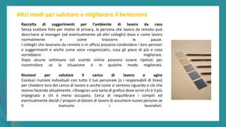 post
pandemic
empowerment
programme
Altri modi per valutare e migliorare il benessere
Raccolta di suggerimenti per l'ambiente di lavoro da casa
Senza scattare foto per motivi di privacy, la persona che lavora da remoto può
descrivere al manager (ed eventualmente ad altri colleghi) dove e come lavora
normalmente e come trascorre le pause.
I colleghi che lavorano da remoto o in ufficio possono condividere i loro pensieri
e suggerimenti e anche come sono «organizzati», cosa gli piace di più e cosa
vorrebbero migliorare.
Dopo alcune settimane tali scambi online possono essere ripetuti per
ricontrollare se la situazione è in qualche modo migliorata.
Riunioni per valutare il carico di lavoro e agire
Conduci riunioni individuali con tutto il tuo personale (o i responsabili di linea)
per chiedere loro del carico di lavoro e anche come si sentono riguardo a ciò che
stanno facendo attualmente. «Disegna» una sorta di grafico dove scrivi chi è il più
impegnato e chi è meno occupato. Cerca di riequilibrare i compiti ed
eventualmente decidi / proponi al datore di lavoro di assumere nuove persone se
ti mancano i lavoratori.
 