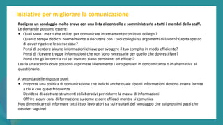 post
pandemic
empowerment
programme
Iniziative per migliorare la comunicazione
Redigere un sondaggio molto breve con una lista di controllo e somministrarlo a tutti i membri dello staff.
Le domande possono essere:
• Quali sono i mezzi che utilizzi per comunicare internamente con i tuoi colleghi?
Quanto tempo dedichi normalmente a discutere con i tuoi colleghi su argomenti di lavoro? Capita spesso
di dover ripetere le stesse cose?
Pensi di perdere alcune informazioni chiave per svolgere il tuo compito in modo efficiente?
Pensi di ricevere troppe informazioni che non sono necessarie per quello che dovresti fare?
Pensi che gli incontri a cui sei invitato siano pertinenti ed efficaci?
Lascia una scatola dove possono esprimere liberamente i loro pensieri in concomitanza o in alternativa al
questionario.
A seconda delle risposte puoi:
• Proporre una politica di comunicazione che indichi anche quale tipo di informazioni devono essere fornite
a chi e con quale frequenza
Decidere di adottare strumenti collaborativi per ridurre la massa di informazioni
Offrire alcuni corsi di formazione su come essere efficaci mentre si comunica
Non dimenticare di informare tutti i tuoi lavoratori sia sui risultati del sondaggio che sui prossimi passi che
desideri seguire!
 