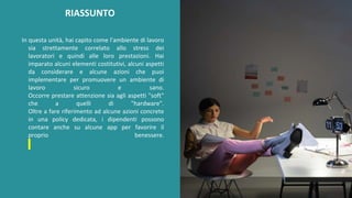 post
pandemic
empowerment
programme
In questa unità, hai capito come l'ambiente di lavoro
sia strettamente correlato allo stress dei
lavoratori e quindi alle loro prestazioni. Hai
imparato alcuni elementi costitutivi, alcuni aspetti
da considerare e alcune azioni che puoi
implementare per promuovere un ambiente di
lavoro sicuro e sano.
Occorre prestare attenzione sia agli aspetti "soft"
che a quelli di "hardware".
Oltre a fare riferimento ad alcune azioni concrete
in una policy dedicata, i dipendenti possono
contare anche su alcune app per favorire il
proprio benessere.
RIASSUNTO
 