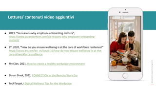 post
pandemic
empowerment
programme
● 2023, “Six reasons why employee onboarding matters”,
https://www.ascenderhcm.com/six-reasons-why-employee-onboarding-
matters/
● EY, 2020, “How do you ensure wellbeing is at the core of workforce resilience?”
https://www.ey.com/en_es/covid-19/how-do-you-ensure-wellbeing-is-at-the-
core-of-workforce-resilience
● My Clan, 2021, How to create a healthy workplace environment
● Simon Sinek, 2022, CONNECTION in the Remote Work Era
● TechTarget,4 Digital Wellness Tips for the Workplace
Letture/ contenuti video aggiuntivi
 