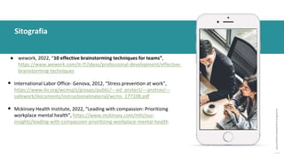 post
pandemic
empowerment
programme
● wework, 2022, “10 effective brainstorming techniques for teams”,
https://www.wework.com/it-IT/ideas/professional-development/effective-
brainstorming-techniques
• International Labor Office- Genova, 2012, “Stress prevention at work”,
https://www.ilo.org/wcmsp5/groups/public/---ed_protect/---protrav/---
safework/documents/instructionalmaterial/wcms_177108.pdf
• Mckinsey Health Institute, 2022, “Leading with compassion: Prioritizing
workplace mental health”, https://www.mckinsey.com/mhi/our-
insights/leading-with-compassion-prioritizing-workplace-mental-health
Sitografia
 