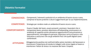 post
pandemic
empowerment
programme
CONOSCENZE:
Obiettivi formativi
Componenti / elementi costitutivi di un ambiente di lavoro sicuro e sano,
comprese le buone pratiche e alcuni suggerimenti per la sua implementazione.
COMPETENZE: Strategie per rendere reale un ambiente di lavoro sicuro e sano.
COMPORTAMENTI:
Essere il leader del team, essere presenti, premiare i lavoratori che si
comportano bene, prestare attenzione all'onboarding, promuovere un
ambiente di supporto anche attraverso opportunità di comunicazione e
apprendimento, coinvolgere le persone, bilanciare carico di lavoro e vita
lavorativa e assicurarsi che sia gli ambienti fisici che quelli digitali siano
confortevoli.
ATTITUDINI: Atteggiamento positivo nei confronti della salute mentale e del benessere e
riconoscere l'importanza di condurre indagini sullo stress legato al lavoro e
monitorare i fattori di stress e la reazione del team. Empatia.
 