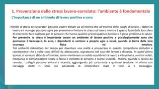 post
pandemic
empowerment
programme
I fattori di stress dei lavoratori possono essere trovati sia all'interno che all'esterno delle luoghi di lavoro. I datori di
lavoro e i manager possono agire per prevenire e limitare lo stress sul lavoro mentre è spesso fuori dalla loro sfera
di intervento fare qualcosa per le persone che hanno qualche preoccupazione familiare / grave problema di salute.
Per prevenire lo stress è importante creare un ambiente di lavoro positivo e psicologicamente sano che
promuova il benessere. In esso, i dipendenti si sentono a proprio agio e sicuri, quando si tratta della loro
sicurezza fisica ed emotiva.
Tali ambienti richiedono del tempo per diventare una realtà e prosperare in quanto comportano abitudini e
cambiamenti che a volte sono difficili da abbracciare, soprattutto nel caso del lavoro a distanza. In quest'ultima
ipotesi, ci sono più sfide da affrontare, come mantenere un solido equilibrio tra lavoro e vita privata, sentirsi isolati,
mancanza di comunicazione faccia a faccia e contatto di persona e scarsa visibilità. Inoltre, quando si lavora da
remoto, i colleghi possono evitarsi a vicenda, aggiungendo più carburante a qualsiasi tensione. In ultimo con
messaggi scritti ci sono più possibilità di interpretare male il tono o il messaggio.
1. Prevenzione dello stress lavoro-correlato: l’ambiente è fondamentale
L’importanza di un ambiente di lavoro positivo e sano
 