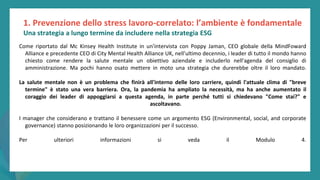 post
pandemic
empowerment
programme
Come riportato dal Mc Kinsey Health Institute in un'intervista con Poppy Jaman, CEO globale della MindFoward
Alliance e precedente CEO di City Mental Health Alliance UK, nell'ultimo decennio, i leader di tutto il mondo hanno
chiesto come rendere la salute mentale un obiettivo aziendale e includerlo nell'agenda del consiglio di
amministrazione. Ma pochi hanno osato mettere in moto una strategia che durerebbe oltre il loro mandato.
La salute mentale non è un problema che finirà all'interno delle loro carriere, quindi l'attuale clima di "breve
termine" è stato una vera barriera. Ora, la pandemia ha ampliato la necessità, ma ha anche aumentato il
coraggio dei leader di appoggiarsi a questa agenda, in parte perché tutti si chiedevano "Come stai?" e
ascoltavano.
I manager che considerano e trattano il benessere come un argomento ESG (Environmental, social, and corporate
governance) stanno posizionando le loro organizzazioni per il successo.
Per ulteriori informazioni si veda il Modulo 4.
Una strategia a lungo termine da includere nella strategia ESG
1. Prevenzione dello stress lavoro-correlato: l’ambiente è fondamentale
 