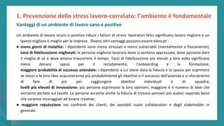 post
pandemic
empowerment
programme
Un ambiente di lavoro sicuro e positivo riduce i fattori di stress: lavoratori felici significano lavoro migliore e un
lavoro migliore è meglio per le imprese. Diversi altri vantaggi possono essere elencati :
● meno giorni di malattia: i dipendenti sono meno stressati e meno vulnerabili (mentalmente e fisicamente);
tassi di fidelizzazione migliorati: le persone vogliono lavorare dove si sentono apprezzate, dove possono dare
il meglio di sé e dove amano trascorrere il tempo. Tassi di fidelizzazione più elevati a loro volta significano
meno denaro speso per il reclutamento, l'onboarding e la formazione;
maggiore probabilità di successo aziendale: i dipendenti a cui viene data la fiducia e lo spazio per esprimere
se stessi e le loro idee acquisteranno più probabilmente gli obiettivi e il successo dell'azienda e si sforzeranno
di fare di più per raggiungere obiettivi individuali e di squadra;
livelli più elevati di innovazione: più persone esprimono le loro opinioni, maggiore è il numero di idee che
verranno portate sul tavolo. Le persone avranno anche la fiducia di trovare pensieri più audaci sapendo bene
che saranno incoraggiati ad essere creative;
● maggiore reputazione nei confronti dei clienti, dei possibili nuovi collaboratori e degli stakeholder in
generale.
1. Prevenzione dello stress lavoro-correlato: l’ambiente è fondamentale
Vantaggi di un ambiente di lavoro sano e positivo
 