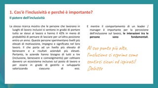post
pandemic
empowerment
programme
La stessa ricerca mostra che le persone che lavorano in
luoghi di lavoro inclusivi si sentono in grado di portare
tutto se stessi al lavoro e hanno il 42% in meno di
probabilità di pensare di lasciare per un'altra posizione
entro un anno. Queste persone sperimentano livelli più
elevati di motivazione, impegno e significato nel loro
lavoro. Il che porta ad un livello più elevato di
benessere e a risultati aziendali più elevati.
Pertanto, le aziende hanno bisogno di tutti e tre
(inclusione, benessere e coinvolgimento) per coltivare
davvero un ecosistema inclusivo sul posto di lavoro e
per essere in grado di gestirlo e svilupparlo
valorizzando ciascuno di essi.
1. Cos'è l'inclusività e perché è importante?
Il potere dell'inclusività
E mentre il comportamento di un leader /
manager è importante per la percezione
dell'inclusione sul lavoro, le interazioni tra le
persone sono fondamentali.
Al suo punto più alto,
l'inclusione si esprime come
sentirsi sicuri ed ispirati!
Deloitte
 