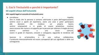 post
pandemic
empowerment
programme
Altri aspetti legati al concetto di inclusività sono:
● correttezza e rispetto;
fare in modo che le persona si sentano valorizzate e parte dell’organizzazione;
sentirsi sicuri e aperti ad esprimersi, avere una voce e poter partecipare
alle decisioni che incidono sul proprio lavoro;
sentirsi empowered e in grado di essere produttivo, creativo;
avere accesso alle risorse e al supporto per le persone per ottenere il meglio da loro;
sentirsi connessi a una causa comune;
essere in grado di imparare, crescere e svilupparsi, seguendo le tendenze del
mercato;
lavorare in un'atmosfera e in una cultrua collaborative;
il praticarla intenzionalmente ed essere consapevoli del suo significato e delle sue
conseguenze.
1. Cos'è l'inclusività e perché è importante?
Gli aspetti chiave dell'inclusività
 
