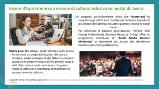 post
pandemic
empowerment
programme
Essere d’ispirazione con esempi di cultura inclusiva sul posto di lavoro
Merck & Co. Inc. iscrive i leader di tutti i livelli ad una
formazione sui pregiudizi inconsci che aiuta a
rendere i leader consapevoli del fatto che possono
giudicare le persone in base al loro genere, razza o
altri fattori senza rendersene conto. In questo
modo si sottolinea l'importanza di modellare un
comportamento inclusivo.
Un progetto particolarmente unico che Mastercard ha
eseguito negli ultimi anni consiste nel rendere i dipendenti
più anziani dell'azienda più attivi quando si tratta di social
media.
Per affrontare le barriere generazionali, "YoPros" BRG
(Young Professionals Business Resource Group) offre un
programma individuale di "Social Media Reverse
Mentoring" ai dipendenti più anziani che desiderano
familiarizzare con le piattaforme.
Leggi altri esempi e trova la tua ispirazione: https://www.socialtalent.com/blog/diversity-and-inclusion/9-companies-around-the-world-that-are-embracing-
diversity
 