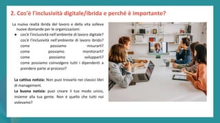 post
pandemic
empowerment
programme
La nuova realtà ibrida del lavoro e della vita solleva
nuove domande per le organizzazioni:
● cos'è l'inclusività nell'ambiente di lavoro digitale?
cos'è l'inclusività nell'ambiente di lavoro ibrido?
come possiamo misurarli?
come possiamo monitorarli?
come possiamo svilupparli?
come possiamo coinvolgere tutti i dipendenti a
prendere parte ai processi?
La cattiva notizia: Non puoi trovarlo nei classici libri
di management.
La buona notizia: puoi creare il tuo modo unico,
insieme alla tua gente. Non è quello che tutti noi
volevamo?
2. Cos'è l'inclusività digitale/ibrida e perché è importante?
 