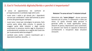 post
pandemic
empowerment
programme
Il senso di appartenenza nei confronti di
un’organizzazione è cambiato negli ultimi anni:
- nuovi sono i valori e gli stimoli che i dipendenti
cercano per condividere i valori dell’azienda (si pensi
al tema del greening per esempio)
- nuovi sono i mezzi per coinvolgere le persone, farle
sentire parte attiva della crescita. In passato la
maggior parte delle relazioni e degli scambi
avvenivano in presenza mentre oggi la situazione è
profondamente cambiata sia a seguito del Covid che
per la pervasività delle tecnologie IT
- cambiati sono anche i sistemi incentivanti per i
dipendenti (welfare, benefits, …)
2. Cos'è l'inclusività digitale/ibrida e perché è importante?
Relazioni “in carne ed ossa” 🡪 relazioni virtuali
Attenzione alla "zoom fatigue”: alcune persone
lavorano più di prima, in isolamento e sotto più
stress. La salute mentale delle persone in
generale soffre in modo significativo (ansia,
attacchi di panico, depressione sono aumentati).
Le persone non hanno la capacità di bilanciarsi
correttamente e recuperare dopo situazioni
stressanti.
 