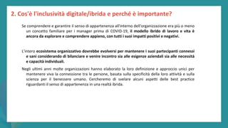 post
pandemic
empowerment
programme
2. Cos'è l'inclusività digitale/ibrida e perché è importante?
Se comprendere e garantire il senso di appartenenza all'interno dell'organizzazione era più o meno
un concetto familiare per i manager prima di COVID-19, il modello ibrido di lavoro e vita è
ancora da esplorare e comprendere appieno, con tutti i suoi impatti positivi e negativi.
L'intero ecosistema organizzativo dovrebbe evolversi per mantenere i suoi partecipanti connessi
e sani considerando di bilanciare e venire incontro sia alle esigenze aziendali sia alle necessità
e capacità individuali.
Negli ultimi anni molte organizzazioni hanno elaborato la loro definizione e approccio unici per
mantenere viva la connessione tra le persone, basata sulla specificità della loro attività e sulla
scienza per il benessere umano. Cercheremo di svelare alcuni aspetti delle best practice
riguardanti il senso di appartenenza in una realtà ibrida.
 