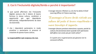 post
pandemic
empowerment
programme
I manager devono riflettere su ciò che ha detto il Chief
Learning Officer di Totara Learning:
“Il passaggio al lavoro ibrido richiede una
cultura del posto di lavoro riequilibrata e
nuove tecnologie di supporto.
I manager devono prestare attenzione a questo, poiché la
cultura che funzionava bene quando tutti operavano
dall'ufficio non esiste più per molti settori".
E in pochi anni, la generazione più giovane non lo
conoscerà affatto.
2. Cos'è l'inclusività digitale/ibrida e perché è importante?
Si può quindi affermare che l'inclusività
digitale assicura che il datore di lavoro
fornisca la stessa cultura, condizioni e
opportunità per ogni dipendente
dell'azienda, indipendentemente da dove
sta lavorando.
E che i dipendenti partecipino in modo
proattivo e partecipino ai processi di
creazione di questa nuova cultura.
La responsabilità è più reciproca che mai.
 