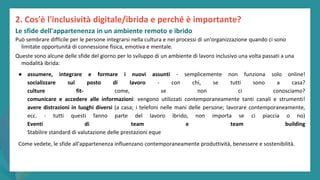 post
pandemic
empowerment
programme
Può sembrare difficile per le persone integrarsi nella cultura e nei processi di un'organizzazione quando ci sono
limitate opportunità di connessione fisica, emotiva e mentale.
Queste sono alcune delle sfide del giorno per lo sviluppo di un ambiente di lavoro inclusivo una volta passati a una
modalità ibrida:
● assumere, integrare e formare i nuovi assunti - semplicemente non funziona solo online!
socializzare sul posto di lavoro - con chi, se tutti sono a casa?
culture fit- come, se non ci conosciamo?
comunicare e accedere alle informazioni: vengono utilizzati contemporaneamente tanti canali e strumenti!
avere distrazioni in luoghi diversi (a casa; i telefoni nelle mani delle persone; lavorare contemporaneamente,
ecc. - tutti questi fanno parte del lavoro ibrido, non importa se ci piaccia o no)
Eventi di team e team building
Stabilire standard di valutazione delle prestazioni eque
Come vedete, le sfide all'appartenenza influenzano contemporaneamente produttività, benessere e sostenibilità.
2. Cos'è l'inclusività digitale/ibrida e perché è importante?
Le sfide dell'appartenenza in un ambiente remoto e ibrido
 