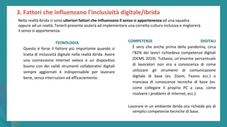 post
pandemic
empowerment
programme
TECNOLOGIA
Questo è forse il fattore più importante quando si
tratta di inclusività digitale nella realtà ibrida. Avere
una connessione Internet veloce e un dispositivo
buono con dei validi strumenti collaborativi digitali
sempre aggiornati è indispensabile per lavorare
bene, senza interruzioni ed efficaciemente.
COMPETENZE DIGITALI
È vero che anche prima della pandemia, circa
l'82% dei lavori richiedeva competenze digitali
(DCMS 2019). Tuttavia, un'enorme percentuale
di lavoratori non era a conoscenza di come
utilizzare gli strumenti di comunicazione
digitale di base (es. Zoom, Teams ecc.) o
mancava di conoscenze tecniche di base (es.
come collegare il proprio PC a casa, come
risolvere i problemi di Internet, ecc.).
Lavorare in un ambiente ibrido ora richiede più di
semplici competenze tecniche di base.
3. Fattori che influenzano l'inclusività digitale/ibrida
Nella realtà ibrida ci sono ulteriori fattori che influenzano il senso si appartenenza ad una squadra
oppure ad un realtà. Tenerli presente aiuterà ad implementare una corretta cultura inclusiva e migliorerà
il senso si appartenenza.
 