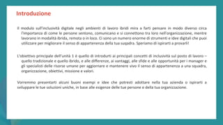 post
pandemic
empowerment
programme
Introduzione
Il modulo sull’inclusività digitale negli ambienti di lavoro ibridi mira a farti pensare in modo diverso circa
l'importanza di come le persone sentono, comunicano e si connettono tra loro nell'organizzazione, mentre
lavorano in modalità ibrida, remota o in loco. Ci sono un numero enorme di strumenti e idee digitali che puoi
utilizzare per migliorare il senso di appartenenza della tua suqadra. Speriamo di ispirarti a provarli!
L'obiettivo principale dell’unità 1 è quello di introdurti ai principali concetti di inclusività sul posto di lavoro –
quello tradizionale e quello ibrido, e alle differenze, ai vantaggi, alle sfide e alle opportunità per i manager e
gli specialisti delle risorse umane per aggiornare e mantenere vivo il senso di appartenenza a una squadra,
organizzazione, obiettivi, missione e valori.
Vorremmo presentarti alcuni buoni esempi e idee che potresti adottare nella tua azienda o ispirarti a
sviluppare le tue soluzioni uniche, in base alle esigenze delle tue persone e della tua organizzazione.
 