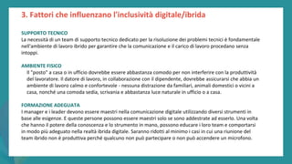 post
pandemic
empowerment
programme
SUPPORTO TECNICO
La necessità di un team di supporto tecnico dedicato per la risoluzione dei problemi tecnici è fondamentale
nell'ambiente di lavoro ibrido per garantire che la comunicazione e il carico di lavoro procedano senza
intoppi.
AMBIENTE FISICO
Il "posto" a casa o in ufficio dovrebbe essere abbastanza comodo per non interferire con la produttività
del lavoratore. Il datore di lavoro, in collaborazione con il dipendente, dovrebbe assicurarsi che abbia un
ambiente di lavoro calmo e confortevole - nessuna distrazione da familiari, animali domestici o vicini a
casa, nonché una comoda sedia, scrivania e abbastanza luce naturale in ufficio o a casa.
FORMAZIONE ADEGUATA
I manager e i leader devono essere maestri nella comunicazione digitale utilizzando diversi strumenti in
base alle esigenze. E queste persone possono essere maestri solo se sono addestrate ad esserlo. Una volta
che hanno il potere della conoscenza e lo strumento in mano, possono educare i loro team e comportarsi
in modo più adeguato nella realtà ibrida digitale. Saranno ridotti al minimo i casi in cui una riunione del
team ibrido non è produttiva perché qualcuno non può partecipare o non può accendere un microfono.
3. Fattori che influenzano l'inclusività digitale/ibrida
 