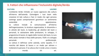 post
pandemic
empowerment
programme
CULTURA DEL LAVORO
L'ambiente ibrido richiede un nuovo approccio alla cultura
all'interno dell'azienda. Coinvolgere i tuoi team nella
creazione di tale cultura e fare in modo che ogni persona
sostenga questi comportamenti garantisce un sentimento
sostenibile di appartenenza.
La cultura include la comunicazione all'interno
dell'organizzazione, la struttura organizzativa, le dinamiche e
le attività del team, la leadership, gli obiettivi del team e
personali, la valutazione delle prestazioni, lo sviluppo, il
programma di lavoro, le regole delle riunioni del team, la cura
della salute mentale e fisica delle persone, l'SCR e lo sviluppo
personale e professionale.
La cultura ti definisce come azienda, come squadra. È il
marchio del datore di lavoro e un modo per attirare e
trattenere le persone. È la cultura che ti rende unico e mostra
al mondo chi sei.
3. Fattori che influenzano l'inclusività digitale/ibrida
 