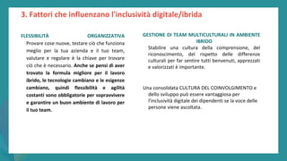 post
pandemic
empowerment
programme
FLESSIBILITÀ ORGANIZZATIVA
Provare cose nuove, testare ciò che funziona
meglio per la tua azienda e il tuo team,
valutare e regolare è la chiave per trovare
ciò che è necessario. Anche se pensi di aver
trovato la formula migliore per il lavoro
ibrido, le tecnologie cambiano e le esigenze
cambiano, quindi flessibilità e agilità
costanti sono obbligatorie per sopravvivere
e garantire un buon ambiente di lavoro per
il tuo team.
GESTIONE DI TEAM MULTICULTURALI IN AMBIENTE
IBRIDO
Stabilire una cultura della comprensione, del
riconoscimento, del rispetto delle differenze
culturali per far sentire tutti benvenuti, apprezzati
e valorizzati è importante.
Una consolidata CULTURA DEL COINVOLGIMENTO e
dello sviluppo può essere vantaggiosa per
l'inclusività digitale dei dipendenti se la voce delle
persone viene ascoltata.
3. Fattori che influenzano l'inclusività digitale/ibrida
 
