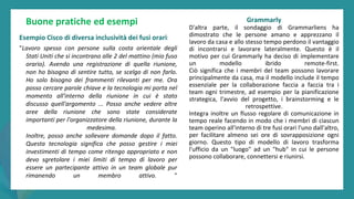 post
pandemic
empowerment
programme
Buone pratiche ed esempi
Esempio Cisco di diversa inclusività dei fusi orari:
"Lavoro spesso con persone sulla costa orientale degli
Stati Uniti che si incontrano alle 2 del mattino (mio fuso
orario). Avendo una registrazione di quella riunione,
non ho bisogno di sentire tutto, se scelgo di non farlo.
Ho solo bisogno dei frammenti rilevanti per me. Ora
posso cercare parole chiave e la tecnologia mi porta nel
momento all'interno della riunione in cui è stato
discusso quell'argomento ... Posso anche vedere altre
aree della riunione che sono state considerate
importanti per l'organizzatore della riunione, durante la
medesima.
Inoltre, posso anche sollevare domande dopo il fatto.
Questa tecnologia significa che posso gestire i miei
investimenti di tempo come ritengo appropriato e non
devo sgretolare i miei limiti di tempo di lavoro per
essere un partecipante attivo in un team globale pur
rimanendo un membro attivo. "
Grammarly
D'altra parte, il sondaggio di Grammarliens ha
dimostrato che le persone amano e apprezzano il
lavoro da casa e allo stesso tempo perdono il vantaggio
di incontrarsi e lavorare lateralmente. Questo è il
motivo per cui Grammarly ha deciso di implementare
un modello ibrido remote-first.
Ciò significa che i membri del team possono lavorare
principalmente da casa, ma il modello include il tempo
essenziale per la collaborazione faccia a faccia tra i
team ogni trimestre, ad esempio per la pianificazione
strategica, l'avvio del progetto, i brainstorming e le
retrospettive.
Integra inoltre un flusso regolare di comunicazione in
tempo reale facendo in modo che i membri di ciascun
team operino all'interno di tre fusi orari l'uno dall'altro,
per facilitare almeno sei ore di sovrapposizione ogni
giorno. Questo tipo di modello di lavoro trasforma
l'ufficio da un "luogo" ad un "hub" in cui le persone
possono collaborare, connettersi e riunirsi.
 