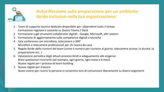 post
pandemic
empowerment
programme
1. Team di supporto tecnico dedicato disponibile per i dipendenti tutto il tempo
Formazione regolare e costante su Zoom/ Teams / Slack
2. Formazione sugli strumenti collaborativi digitali - Google, Microsoft, altri sistemi
3. Formazione di aggiornamento sulle competenze digitali e tecniche
4. Sala conferenze con microfono, telecamera a 360°
Microfoni e telecamere professionali per chi lavora da casa
5. Regole ibride delle riunioni del team (come il numero per riunione al giorno; telecamere accese; la durata; la
preparazione ecc. )
6. Valutazione periodica degli attuali processi ibridi e adeguamento alle esigenze
Brevi questionari ricorrenti (ad esempio, ogni giorno, ogni mese o 6 mesi)
Nuove regole per i processi di team building
7. Nuove regole per il lavoro
Nuovi eventi per riunire le persone e consentire loro di comunicare liberamente su diversi argomenti
Autoriflessione sulla preparazione per un ambiente
ibrido inclusivo nella tua organizzazione:
 