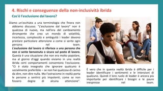 post
pandemic
empowerment
programme
Diamo un'occhiata a una terminologia che finora non
abbiamo discusso. "L'esclusione dal lavoro" non è
qualcosa di nuovo, ma nell'era del cambiamento
dirompente che crea un mondo di volatilità,
incertezza, complessità e ambiguità i leader devono
prestare particolare attenzione a come si sente ogni
persona nel team.
L'esclusione dal lavoro si riferisce a una persona che
non si sente benvenuta o sicura sul posto di lavoro.
Questa è una situazione che non era molto popolare,
ma al giorno d'oggi quando viviamo in una realtà
ibrida certi comportamenti consentono l'esclusione.
"Ci è stato insegnato che ignorare qualcuno è
socialmente preferibile – se non hai qualcosa di carino
da dire, non dire nulla. Ma l'ostracismo in realtà porta
le persone a sentirsi più impotenti, come se non
fossero degne di alcuna attenzione".
4. Rischi e conseguenze della non-inclusività ibrida
Cos'è l'esclusione dal lavoro?
È vero che in questa realtà ibrida è difficile per i
leader identificare i sentimenti e le intenzioni di
qualcuno. Quindi il loro ruolo di leader è ancora più
importante per identificare i bisogni e le paure
inespresse nel team.
 