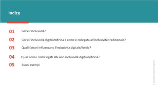 post
pandemic
empowerment
programme
Indice
01
02
03
04
Quali fattori influenzano l'inclusività digitale/ibrida?
Cos'è l'inclusività digitale/ibrida e come è collegata all'inclusività tradizionale?
Quali sono i rischi legati alla non inclusività digitale/ibrida?
Buoni esempi
05
Cos'è l'inclusività?
 
