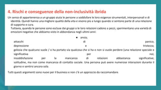 post
pandemic
empowerment
programme
Un senso di appartenenza a un gruppo aiuta le persone a soddisfare le loro esigenze strumentali, interpersonali e di
identità. Quindi hanno una migliore qualità della vita e vivono più a lungo quando si sentono parte di una relazione
di supporto e cura.
Tuttavia, quando le persone sono escluse dai gruppi o le loro relazioni cadono a pezzi, sperimentano una varietà di
emozioni negative che abbiamo visto in abbondanza negli ultimi anni:
● ansia;
attacchi di panico;
depressione e tristezza;
gelosia che qualcuno vuole / o ha portato via qualcosa che si ha e non si vuole perdere (una relazione speciale e
significativa per noi;
insoddisfazione per la mancanza di relazioni abbastanza significative;
solitudine, ma non come mancanza di contatto sociale. Una persona può avere numerose interazioni durante il
giorno e sentirsi ancora sola.
Tutti questi argomenti sono nuovi per il business e non c'è un approccio da raccomandare.
4. Rischi e conseguenze della non-inclusività ibrida
 