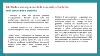 post
pandemic
empowerment
programme
I manager a volte non potevano prendere
consapevolmente decisioni basate sulla loro
familiarità con i dipendenti e non su criteri oggettivi.
Alcuni degli esempi comuni di bias di prossimità sono:
- I manager presumono che i dipendenti remoti
lavorino meno poiché non è possibile vederli lavorare.
- D'altra parte, i dipendenti che lavorano da casa
credono di lavorare più di prima poiché è difficile fare
la differenza e stabilire confini tra casa e lavoro.
Tendono a combinare compiti di lavoro con compiti
domestici come lavare i piatti, prendersi cura di
bambini o parenti, ecc.
04. Rischi e conseguenze della non-inclusività ibrida
Errori comuni: bias di prossimità
● Politiche di comunicazione - organizzare una
riunione importante in ufficio in modo da poter
comunicare meglio con i colleghi sul posto
potrebbe sembrare una discriminazione nei
confronti di coloro che lavorano da remoto. Le
persone in ufficio preferiscono tenere una
riunione in ufficio. Questo va bene a meno che
non ci sia una cultura delle riunioni ibride o una
cattiva gestione delle riunioni ibride. Secondo
l'International Meetings Statistics Report, il 39%
dei partecipanti alla riunione ha ammesso di
sonnecchiare nel bel mezzo di una riunione.
 