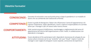post
pandemic
empowerment
programme
CONOSCENZE:
Obiettivi formativi
Concetto di inclusività e non-esclusività prima e dopo la pandemia in un modello di
lavoro che sta cambiando dal tradizionale all’ibrido.
COMPETENZE:
Essere in grado di distinguere i fattori che influenzano il senso di appartenenza e di
caprine l’importanza. Saper identificare i rischi e capire le responsabilità e le corrette
azioni per i manager e per chi lavora nelle risorse umane.
COMPORTAMENTI: Voler avviare processi di definizione, monitoraggio e miglioramento del senso di
appartenenza all’interno dell’organizzazione a tutti i livelli, in collaborazione con
dipendenti e managers.
ATTITUDINI: Essere desiderosi di far partecipare tutti i dipendenti al processo di sviluppo di una
nuova cultura inclusive con le sue “pratiche” ed i suoi “rituali”. Capire il ruolo dei
manager e aver voglia di sviluppare nuove capacità, conoscenze ed esperienze.
 