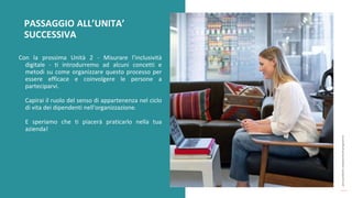 post
pandemic
empowerment
programme
Con la prossima Unità 2 - Misurare l'inclusività
digitale - ti introdurremo ad alcuni concetti e
metodi su come organizzare questo processo per
essere efficace e coinvolgere le persone a
parteciparvi.
Capirai il ruolo del senso di appartenenza nel ciclo
di vita dei dipendenti nell'organizzazione.
E speriamo che ti piacerà praticarlo nella tua
azienda!
PASSAGGIO ALL’UNITA’
SUCCESSIVA
 