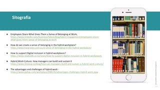 post
pandemic
empowerment
programme
● Employees Share What Gives Them a Sense of Belonging at Work,
https://www.linkedin.com/business/talent/blog/talent-engagement/employees-share-
what-gives-them-sense-of-belonging-at-work
● How do we create a sense of belonging in the hybrid workplace?
https://www.hargraves.com.au/a-sense-of-belonging-in-the-hybrid-workplace/
● How to support Digital inclusion in hybrid workplaces?
https://www.studiodb.co.nz/news/how-to-support-digital-inclusion-in-hybrid-workplaces
● Hybrid Work Culture: How managers can build and sustain it
https://www.showup.io/blog/how-can-managers-build-and-sustain-a-hybrid-work-culture/
● The advantages and challenges of hybrid work -
https://www.gallup.com/workplace/398135/advantages-challenges-hybrid-work.aspx
Sitografia
 