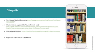 post
pandemic
empowerment
programme
● The Future of Work at Grammarly https://www.grammarly.com/blog/remote-first-hybrid-
work-model/?
● What employees say about the future of remote work -
https://www.mckinsey.com/capabilities/people-and-organizational-performance/our-
insights/what-employees-are-saying-about-the-future-of-remote-work
● What is Digital Inclusion? https://thecenterfordigitalequity.org/what-is-digital-inclusion/
All images used in this Unit are CANVA based.
Sitografia
 
