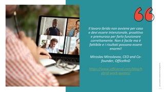 post
pandemic
empowerment
programme
Il lavoro ibrido non avviene per caso
e devi essere intenzionale, proattivo
e premuroso per farlo funzionare
correttamente. Non è facile ma è
fattibile e i risultati possono essere
enormi!
Miroslav Miroslavov, CEO and Co-
founder, OfficeRnD
https://www.officernd.com/blog/h
ybrid-work-quotes/
 